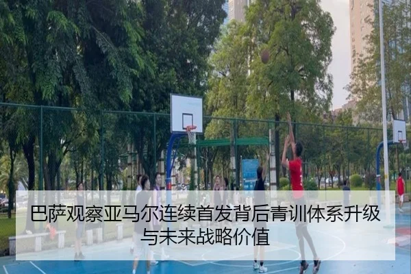 巴萨观察亚马尔连续首发背后青训体系升级与未来战略价值
