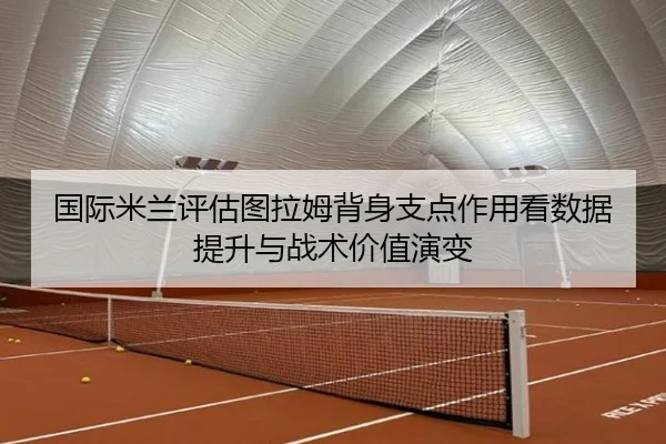 国际米兰评估图拉姆背身支点作用看数据提升与战术价值演变