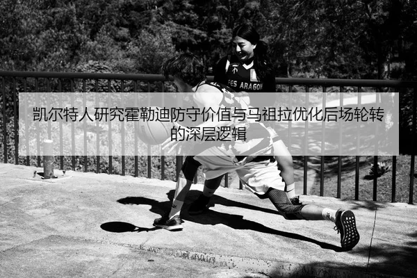 凯尔特人研究霍勒迪防守价值与马祖拉优化后场轮转的深层逻辑